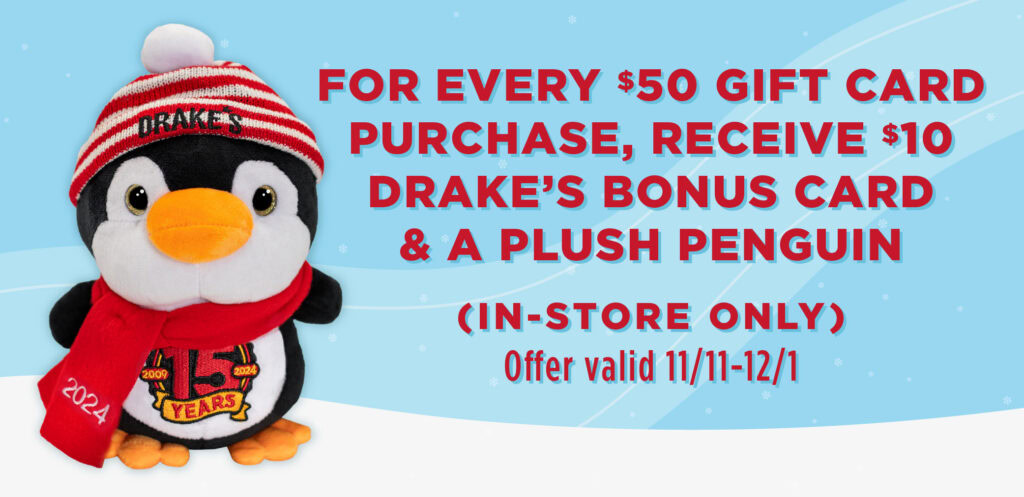 For every $50 gift card purchase, receive $10 Drake's bonus card & a plush Penguin. In-store only, offer valid 11/11 - 12/31