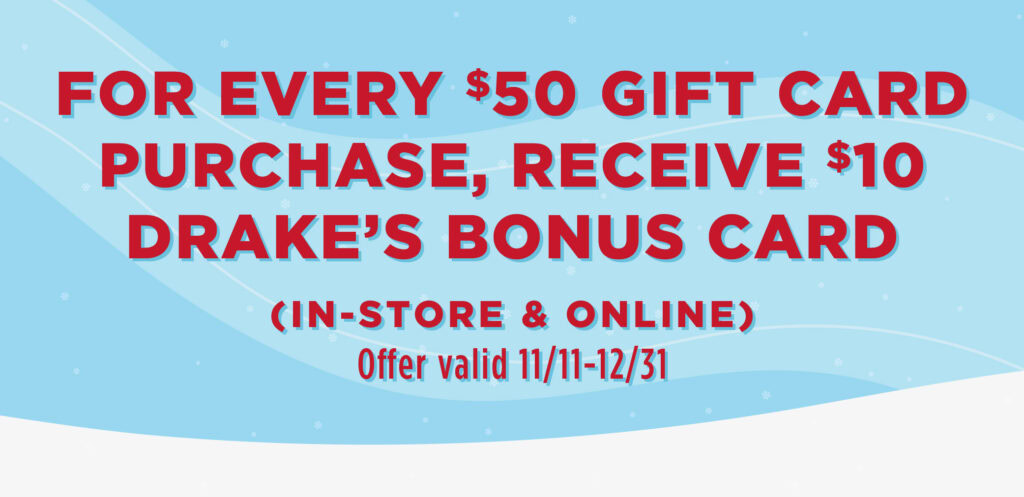 For every $50 gift card purchase, receive a $10 drake's bonus card. Offer valid in-store and online 11/11 - 12/31